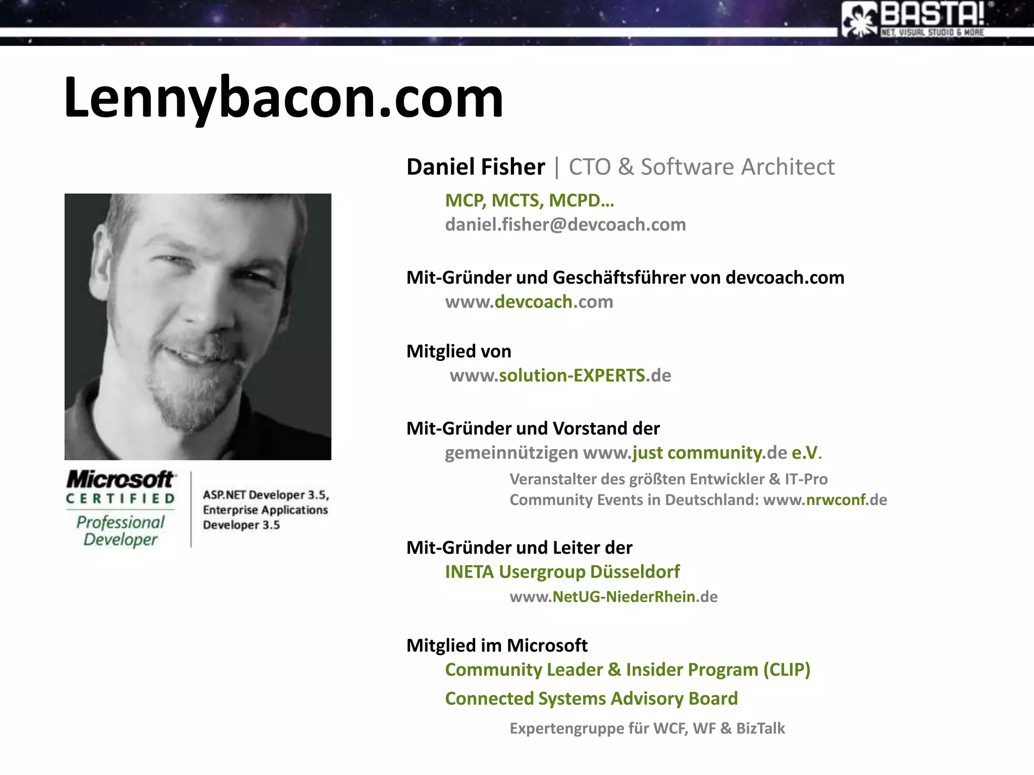 Lennybacon.com
Daniel Fisher | CTO & Software Architect
MCP, MCTS, MCPD…
daniel.fisher@devcoach.com
Mit-Gründer und Geschäftsführer von devcoach.com
www.devcoach.com
Mitglied von
www.solution-EXPERTS.de
Mit-Gründer und Vorstand der
gemeinnützigen www.just community.de e.V.
Veranstalter des größten Entwickler & IT-Pro
Community Events in Deutschland: www.nrwconf.de
Mit-Gründer und Leiter der
INETA Usergroup Düsseldorf
www.NetUG-NiederRhein.de
Mitglied im Microsoft
Community Leader & Insider Program (CLIP)
Connected Systems Advisory Board
Expertengruppe für WCF, WF & BizTalk
 
