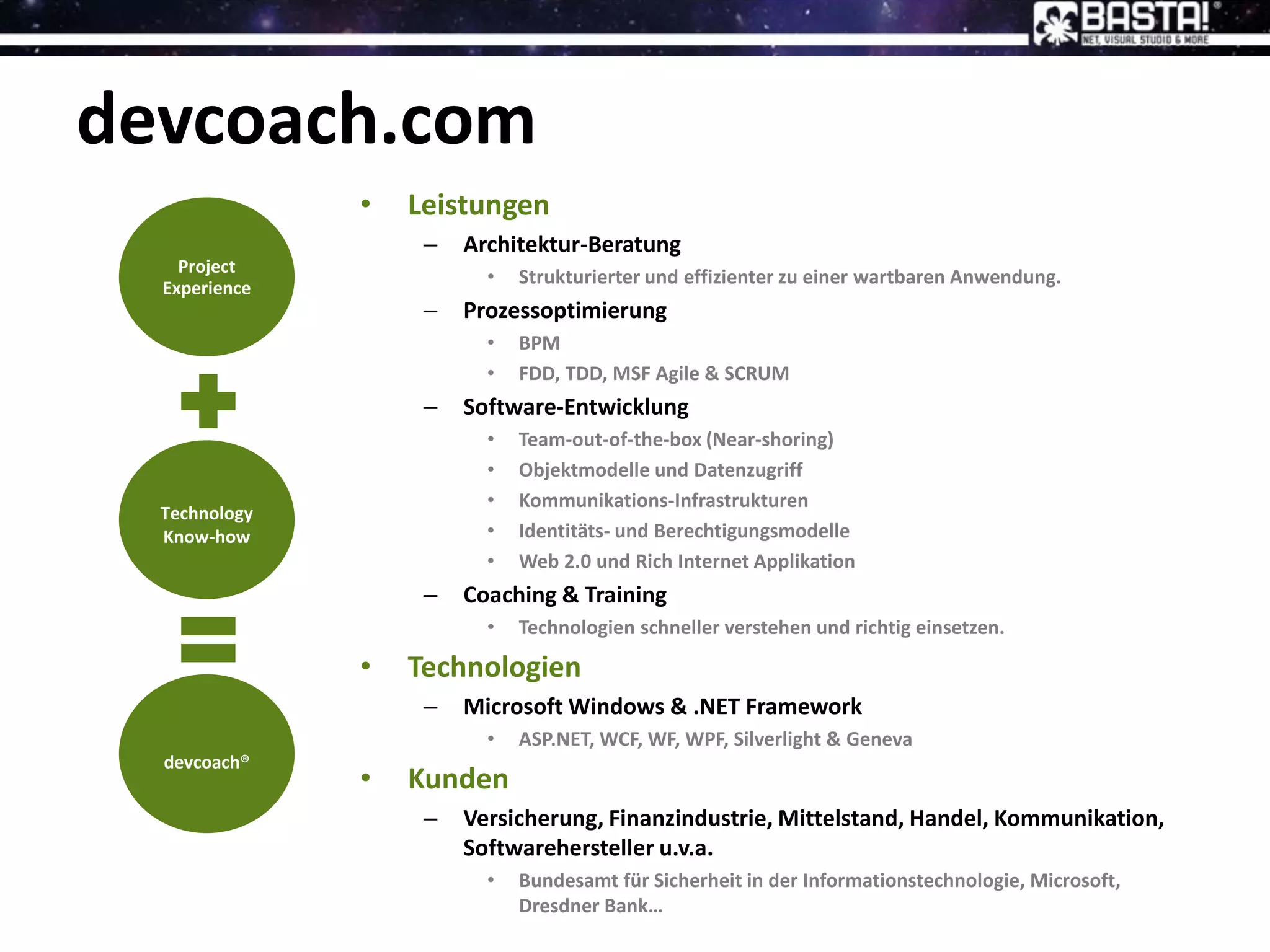 devcoach.com
• Leistungen
– Architektur-Beratung
• Strukturierter und effizienter zu einer wartbaren Anwendung.
– Prozessoptimierung
• BPM
• FDD, TDD, MSF Agile & SCRUM
– Software-Entwicklung
• Team-out-of-the-box (Near-shoring)
• Objektmodelle und Datenzugriff
• Kommunikations-Infrastrukturen
• Identitäts- und Berechtigungsmodelle
• Web 2.0 und Rich Internet Applikation
– Coaching & Training
• Technologien schneller verstehen und richtig einsetzen.
• Technologien
– Microsoft Windows & .NET Framework
• ASP.NET, WCF, WF, WPF, Silverlight & Geneva
• Kunden
– Versicherung, Finanzindustrie, Mittelstand, Handel, Kommunikation,
Softwarehersteller u.v.a.
• Bundesamt für Sicherheit in der Informationstechnologie, Microsoft,
Dresdner Bank…
Project
Experience
Technology
Know-how
devcoach®
 