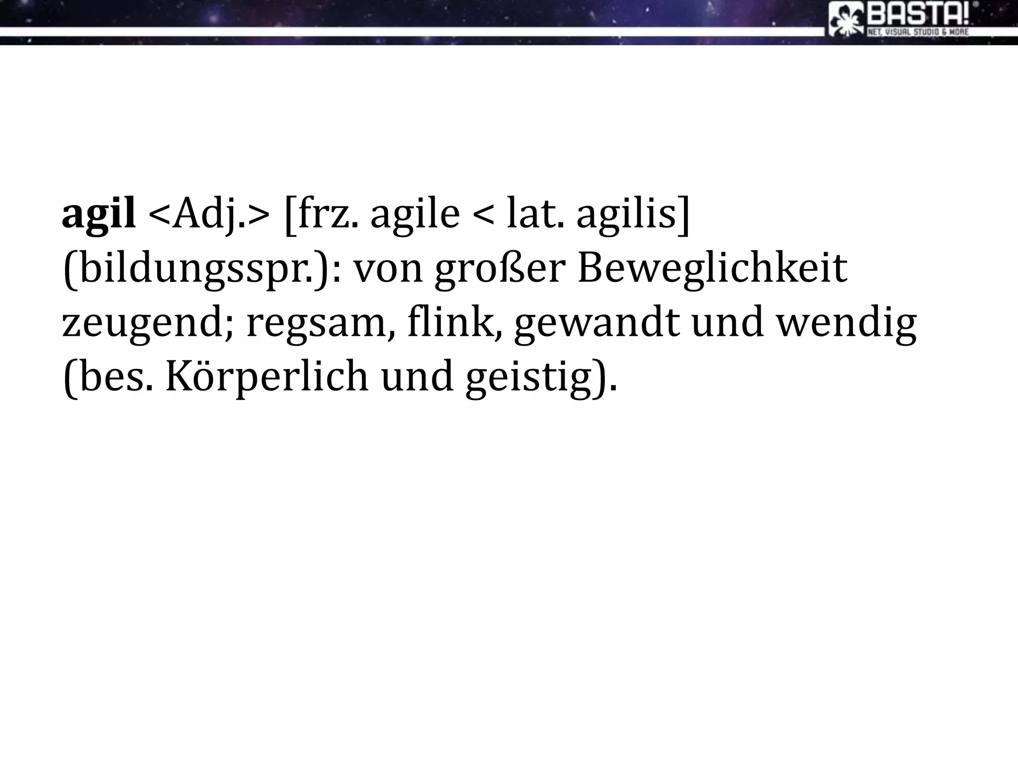 agil <Adj.> [frz. agile < lat. agilis]
(bildungsspr.): von großer Beweglichkeit
zeugend; regsam, flink, gewandt und wendig
(bes. Körperlich und geistig).
 