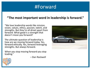 #Forward
“We love leadership words like mission,
vision, values, ethics, passion, talent, and
strengths. But they’re all drivel apart from
forward. What good is a strength that
doesn’t move you forward?
The ultimate question of leadership is
how are we moving forward today. Yes,
forward ethically. Yes, forward leveraging
strengths. But always forward.
When you stop moving forward you stop
leading.”
– Dan Rockwell
“The most important word in leadership is forward.”
 