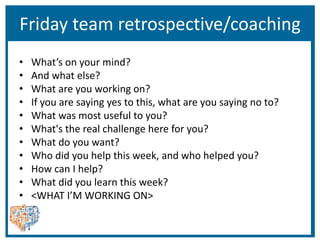 Friday team retrospective/coaching
• What’s on your mind?
• And what else?
• What are you working on?
• If you are saying yes to this, what are you saying no to?
• What was most useful to you?
• What's the real challenge here for you?
• What do you want?
• Who did you help this week, and who helped you?
• How can I help?
• What did you learn this week?
• <WHAT I’M WORKING ON>
 