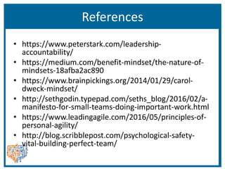 References
• https://www.peterstark.com/leadership-
accountability/
• https://medium.com/benefit-mindset/the-nature-of-
mindsets-18afba2ac890
• https://www.brainpickings.org/2014/01/29/carol-
dweck-mindset/
• http://sethgodin.typepad.com/seths_blog/2016/02/a-
manifesto-for-small-teams-doing-important-work.html
• https://www.leadingagile.com/2016/05/principles-of-
personal-agility/
• http://blog.scribblepost.com/psychological-safety-
vital-building-perfect-team/
 