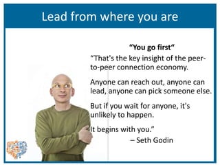 Lead from where you are
“You go first“
“That's the key insight of the peer-
to-peer connection economy.
Anyone can reach out, anyone can
lead, anyone can pick someone else.
But if you wait for anyone, it's
unlikely to happen.
It begins with you.”
– Seth Godin
 