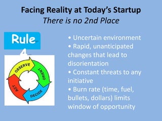 Facing Reality at Today’s Startup
       There is no 2nd Place

Rule         • Uncertain environment
             • Rapid, unanticipated
 4           changes that lead to
             disorientation
             • Constant threats to any
             initiative
             • Burn rate (time, fuel,
             bullets, dollars) limits
             window of opportunity
 