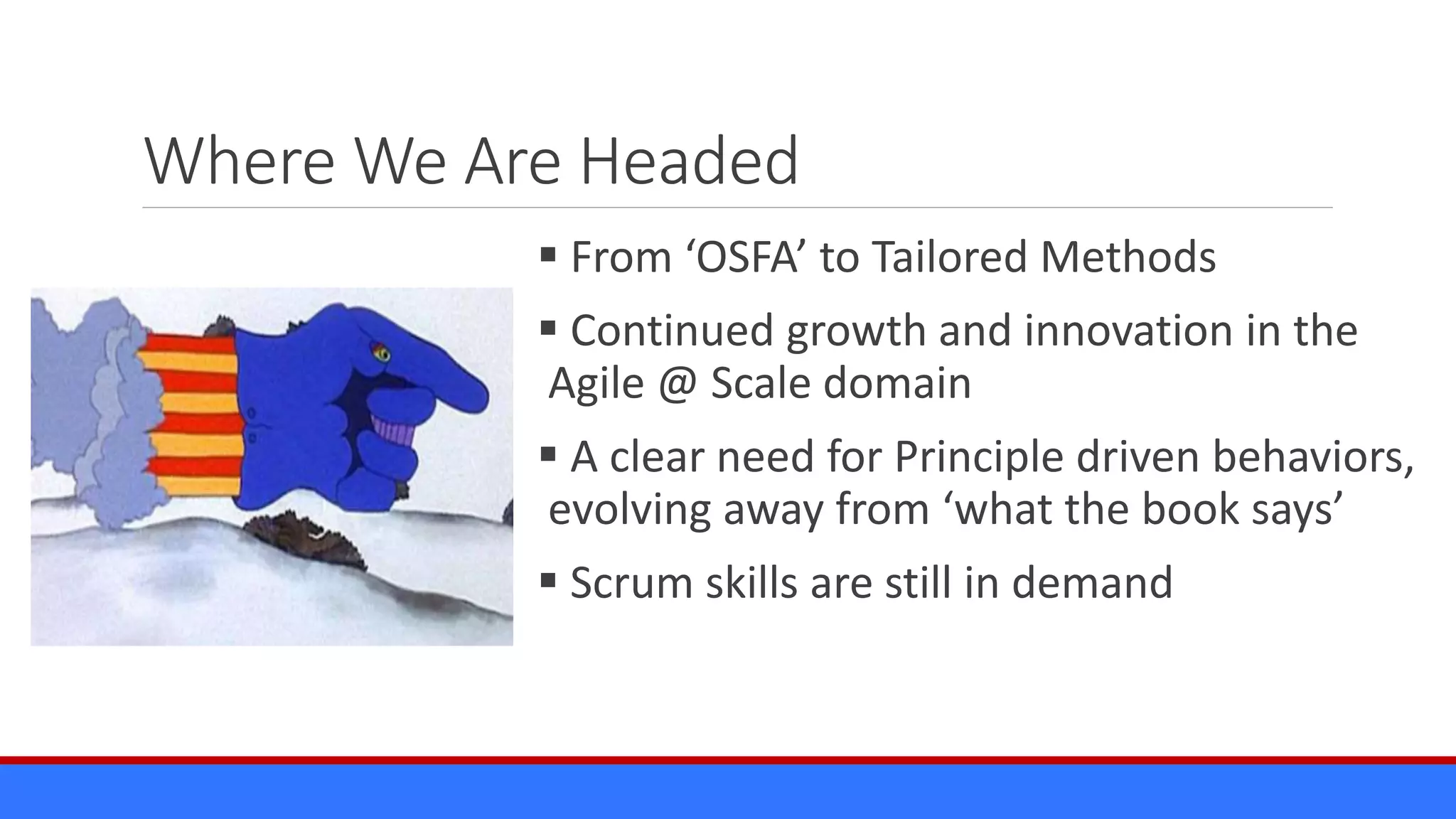 Where We Are Headed
 From ‘OSFA’ to Tailored Methods
 Continued growth and innovation in the
Agile @ Scale domain
 A clear need for Principle driven behaviors,
evolving away from ‘what the book says’
 Scrum skills are still in demand
 