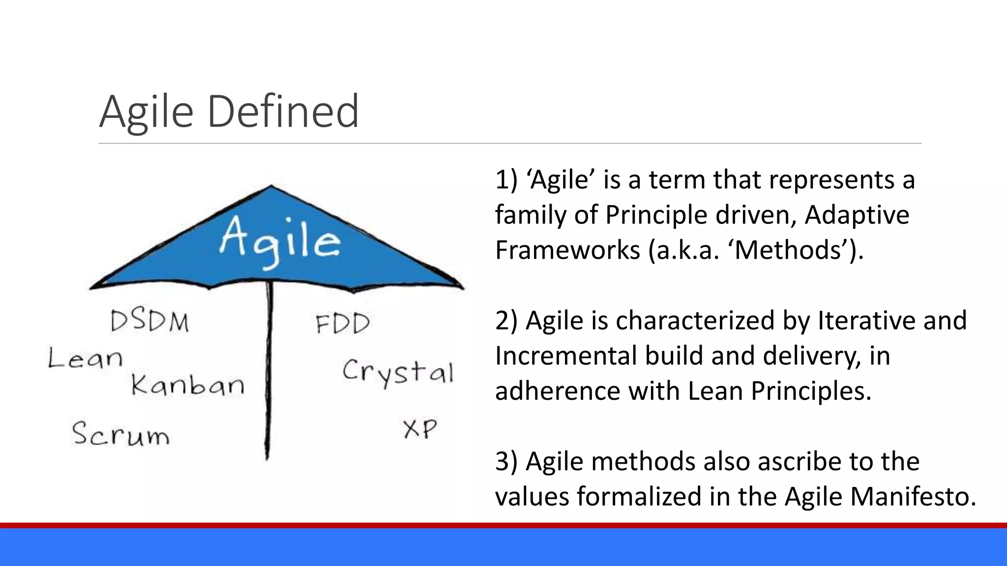 Agile Defined
1) ‘Agile’ is a term that represents a
family of Principle driven, Adaptive
Frameworks (a.k.a. ‘Methods’).
2) Agile is characterized by Iterative and
Incremental build and delivery, in
adherence with Lean Principles.
3) Agile methods also ascribe to the
values formalized in the Agile Manifesto.
 