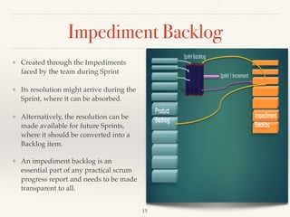 Impediment Backlog
❖ Created through the Impediments
faced by the team during Sprint
❖ Its resolution might arrive during the
Sprint, where it can be absorbed.
❖ Alternatively, the resolution can be
made available for future Sprints,
where it should be converted into a
Backlog item.
❖ An impediment backlog is an
essential part of any practical scrum
progress report and needs to be made
transparent to all.
!15
 