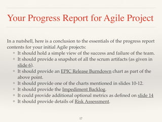 Your Progress Report for Agile Project
In a nutshell, here is a conclusion to the essentials of the progress report
contents for your initial Agile projects:
❖ It should hold a simple view of the success and failure of the team.
❖ It should provide a snapshot of all the scrum artifacts (as given in
slide 6).
❖ It should provide an EPIC Release Burndown chart as part of the
above point.
❖ It should provide one of the charts mentioned in slides 10-12.
❖ It should provide the Impediment Backlog.
❖ It could provide additional optional metrics as deﬁned on slide 14
❖ It should provide details of Risk Assessment.
!17
 
