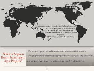 When is Progress
Report Important in
Agile Projects?
❖ For complex projects involving team sizes in excess of 8 members
❖ For projects involving multiple geographically-dislocated sites and teams
It is not important on a recurrent basis for simple Agile projects.
!5
An example of a complex project environment:
 