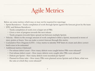 Agile Metrics
Below are some metrics which may or may not be required for reportage:
❖ Sprint Burndown – Tracks completion of work through Sprint against the forecast given by the team
❖ EPIC and Release Burndown
❖ Tracks completion of work over a larger set of PBIs
❖ Gives a view of progress towards the next release
❖ Tracks progress towards Epics spread out between multiple Sprints
❖ Velocity - Refers to the average amount of work completed within a Sprint, measured in terms of
story points or hours. You can make a correct forecast through this metric.
❖ Cumulative Flow Diagram (CFD) – A key metric to identify WIP limit of a team and allow correct
batch sizes to be estimated
❖ Additional metrics (Optional)
❖ Pre-release defect count – How many defects were caught before PBIs were released?
❖ Post-release defect count – How many defects were caught after PBIs were released?
❖ Defects per Sprint – How many defects were recorded per Sprint?
❖ Planned-to-Done ratio – How many PBIs were planned across Sprints and of them, what was
the ratio at which they were released?
!7
 