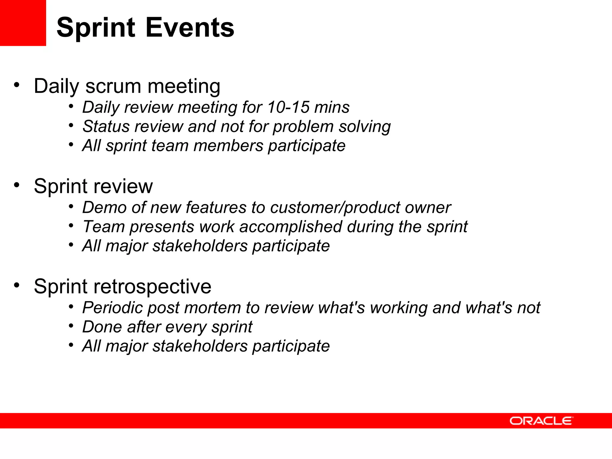 Sprint Events Daily scrum meeting Daily review meeting for 10-15 mins Status review and not for problem solving All sprint team members participate Sprint review Demo of new features to customer/product owner Team presents work accomplished during the sprint All major stakeholders participate Sprint retrospective Periodic post mortem to review what's working and what's not Done after every sprint All major stakeholders participate 