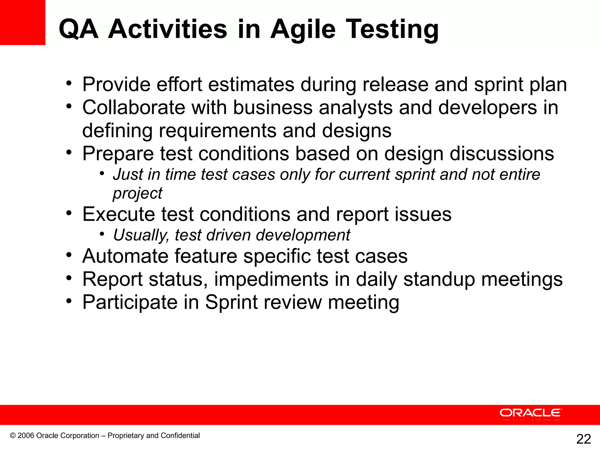 QA Activities in Agile Testing Provide effort estimates during release and sprint plan Collaborate with business analysts and developers in defining requirements and designs Prepare test conditions based on design discussions Just in time test cases only for current sprint and not entire project Execute test conditions and report issues Usually, test driven development Automate feature specific test cases Report status, impediments in daily standup meetings Participate in Sprint review meeting 