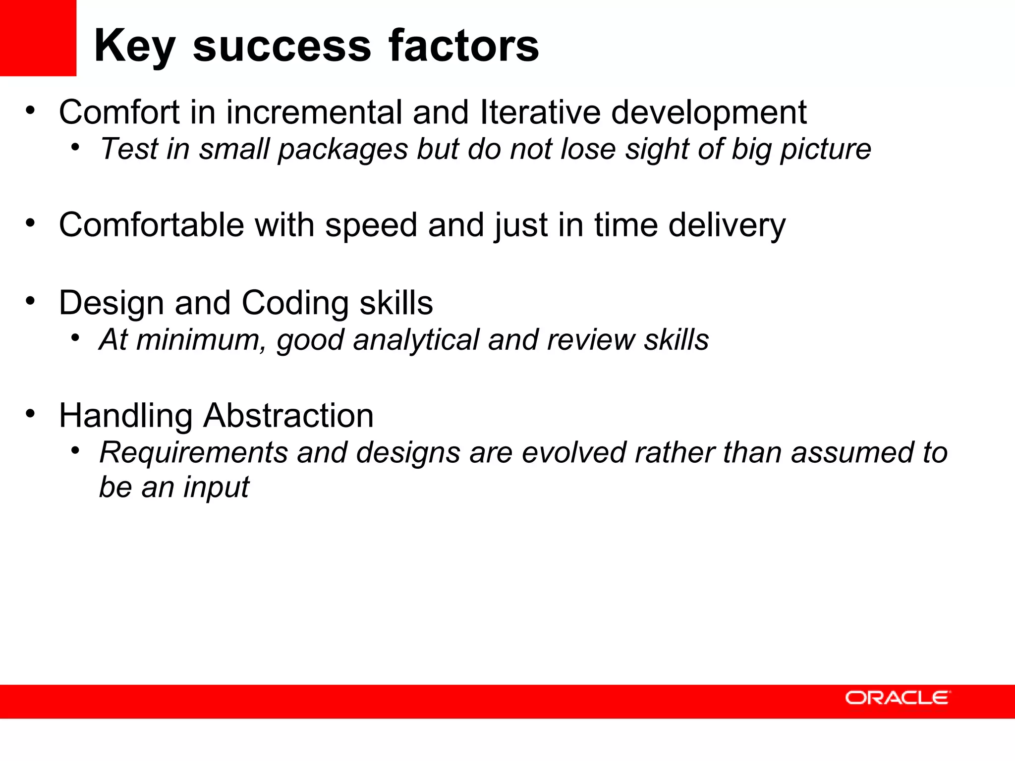 Key success factors Comfort in incremental and Iterative development Test in small packages but do not lose sight of big picture Comfortable with speed and just in time delivery Design and Coding skills At minimum, good analytical and review skills Handling Abstraction Requirements and designs are evolved rather than assumed to be an input 