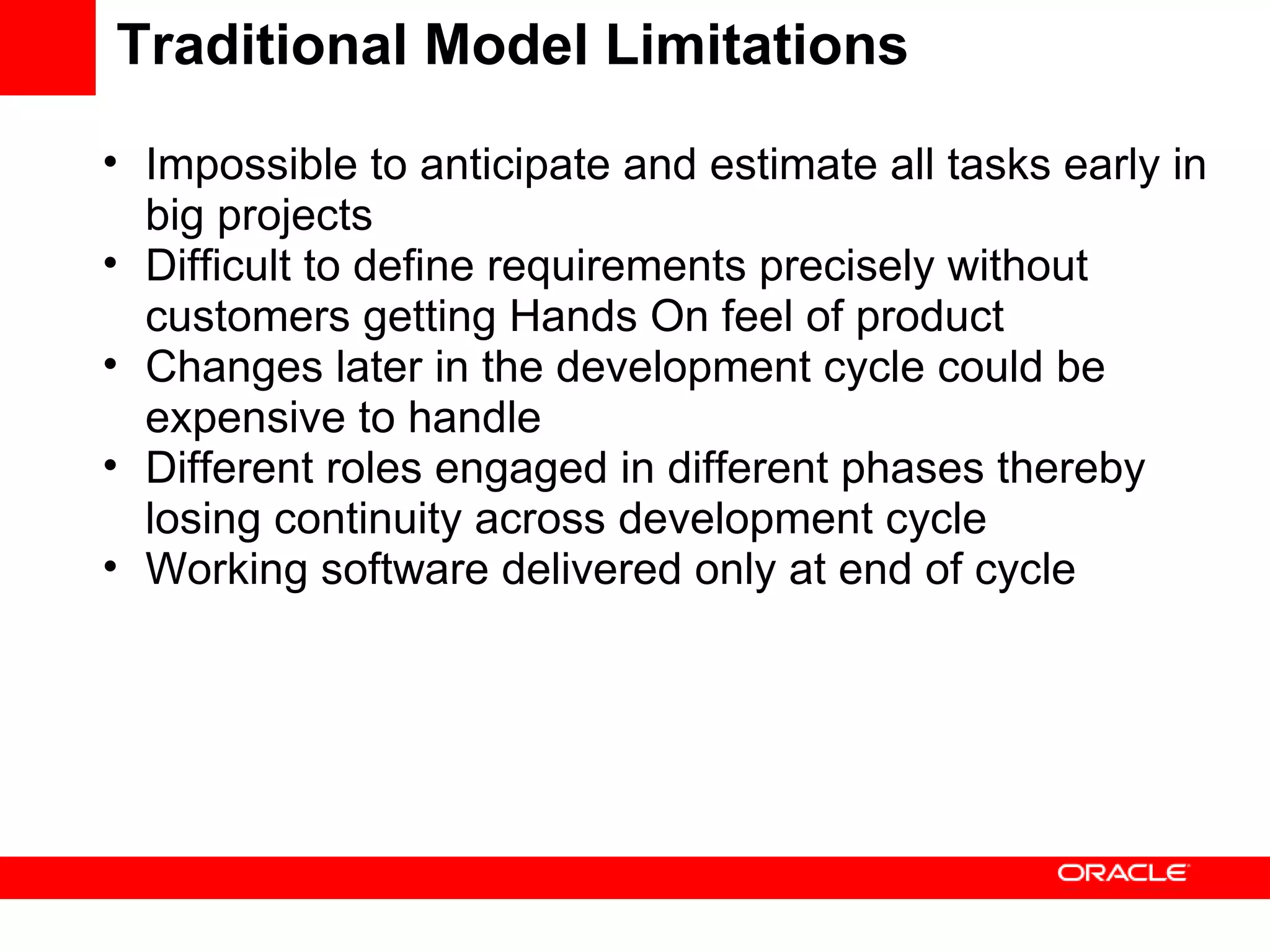 Traditional Model Limitations Impossible to anticipate and estimate all tasks early in big projects Difficult to define requirements precisely without customers getting Hands On feel of product Changes later in the development cycle could be expensive to handle Different roles engaged in different phases thereby losing continuity across development cycle Working software delivered only at end of cycle 
