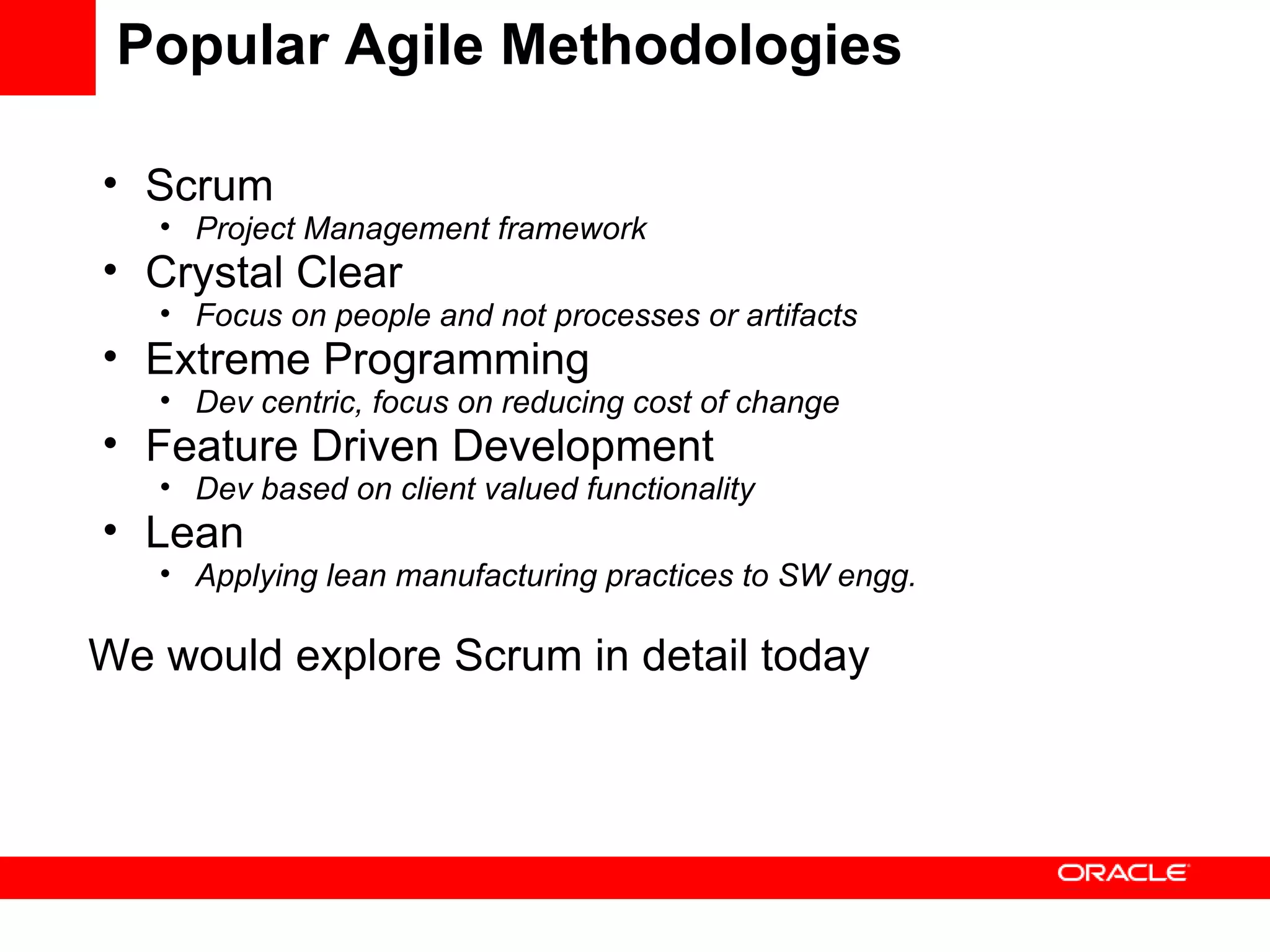 Popular Agile Methodologies Scrum Project Management framework Crystal Clear Focus on people and not processes or artifacts Extreme Programming Dev centric, focus on reducing cost of change Feature Driven Development Dev based on client valued functionality Lean Applying lean manufacturing practices to SW engg. We would explore Scrum in detail today 