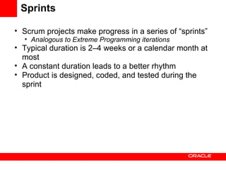 Sprints Scrum projects make progress in a series of “sprints” Analogous to Extreme Programming iterations Typical duration is 2–4 weeks or a calendar month at most A constant duration leads to a better rhythm Product is designed, coded, and tested during the sprint 