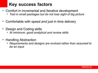 Key   success   factors Comfort in incremental and Iterative development Test in small packages but do not lose sight of big picture Comfortable with speed and just in time delivery Design and Coding skills  At minimum, good analytical and review skills Handling Abstraction Requirements and designs are evolved rather than assumed to be an input 