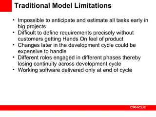 Traditional Model Limitations Impossible to anticipate and estimate all tasks early in big projects Difficult to define requirements precisely without customers getting Hands On feel of product Changes later in the development cycle could be expensive to handle Different roles engaged in different phases thereby losing continuity across development cycle Working software delivered only at end of cycle 