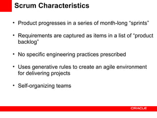 Scrum Characteristics Product progresses in a series of month-long “sprints” Requirements are captured as items in a list of “product backlog” No specific engineering practices prescribed Uses generative rules to create an agile environment for delivering projects Self-organizing teams 