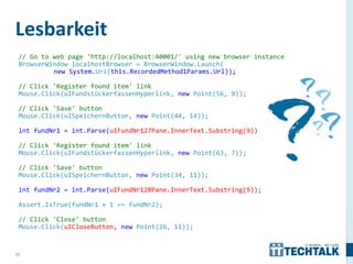 Lesbarkeit
 // Go to web page 'http://localhost:40001/' using new browser instance
 BrowserWindow localhostBrowser = BrowserWindow.Launch(
          new System.Uri(this.RecordedMethod1Params.Url));

 // Click 'Register found item' link
 Mouse.Click(uIFundstückerfassenHyperlink, new Point(56, 9));

 // Click 'Save' button
 Mouse.Click(uISpeichernButton, new Point(44, 14));

 int fundNr1 = int.Parse(uIFundNr127Pane.InnerText.Substring(9));

 // Click 'Register found item' link
 Mouse.Click(uIFundstückerfassenHyperlink, new Point(63, 7));

 // Click 'Save' button
 Mouse.Click(uISpeichernButton, new Point(34, 11));

 int fundNr2 = int.Parse(uIFundNr128Pane.InnerText.Substring(9));

 Assert.IsTrue(fundNr1 + 1 == fundNr2);

 // Click 'Close' button
 Mouse.Click(uICloseButton, new Point(26, 11));


13
 