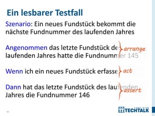 Ein lesbarer Testfall
Szenario: Ein neues Fundstück bekommt die
nächste Fundnummer des laufenden Jahres

Angenommen das letzte Fundstück des
laufenden Jahres hatte die Fundnummer 145

Wenn ich ein neues Fundstück erfasse

Dann hat das letzte Fundstück des laufenden
Jahres die Fundnummer 146

14
 