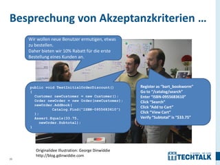 Besprechung von Akzeptanzkriterien …
     Wir wollen neue Benutzer ermutigen, etwas
     zu bestellen.
     Daher bieten wir 10% Rabatt für die erste
     Bestellung eines Kunden an.




     public void TestInitialOrderDiscount()           Register as “bart_bookworm”
     {                                                Go to “/catalog/search”
       Customer newCustomer = new Customer();         Enter “ISBN-0955683610”
       Order newOrder = new Order(newCustomer);       Click “Search”
       newOrder.AddBook(
                Catalog.Find(“ISBN-0955683610”)
                                                      Click “Add to Cart”
       );                                             Click “View Cart”
       Assert.Equals(33.75,                           Verify “Subtotal” is “$33.75”
          newOrder.Subtotal);
     }




        Originalidee Illustration: George Dinwiddie
        http://blog.gdinwiddie.com
20
 