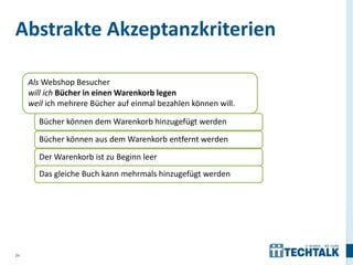 Abstrakte Akzeptanzkriterien

     Als Webshop Besucher
     will ich Bücher in einen Warenkorb legen
     weil ich mehrere Bücher auf einmal bezahlen können will.

       Bücher können dem Warenkorb hinzugefügt werden

       Bücher können aus dem Warenkorb entfernt werden

       Der Warenkorb ist zu Beginn leer
       Das gleiche Buch kann mehrmals hinzugefügt werden




24
 