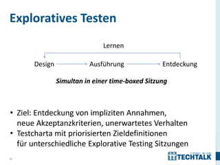 Exploratives Testen
                               Lernen

       Design             Ausführung              Entdeckung

                Simultan in einer time-boxed Sitzung



• Ziel: Entdeckung von impliziten Annahmen,
  neue Akzeptanzkriterien, unerwartetes Verhalten
• Testcharta mit priorisierten Zieldefinitionen
  für unterschiedliche Explorative Testing Sitzungen
31
 