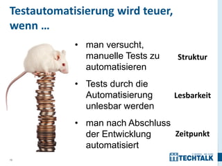 Testautomatisierung wird teuer,
wenn …
            • man versucht,
              manuelle Tests zu   Struktur
              automatisieren
            • Tests durch die
              Automatisierung     Lesbarkeit
              unlesbar werden
            • man nach Abschluss
              der Entwicklung    Zeitpunkt
              automatisiert
10
 
