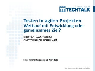 Testen in agilen Projekten
Wettlauf mit Entwicklung oder
gemeinsames Ziel?
CHRISTIAN HASSA, TECHTALK
CH@TECHTALK.CH, @CHRISHASSA




Swiss Testing Day Zürich, 13. März 2013


                                          COPYRIGHT, TECHTALK - WWW.TECHTALK.CH
 