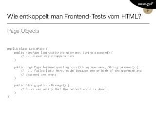 Wie entkoppelt man Frontend-Tests vom HTML?
Page Objects
public class LoginPage {
    public HomePage loginAs(String username, String password) {
        // ... clever magic happens here
    }
   
    public LoginPage loginAsExpectingError(String username, String password) {
        //  ... failed login here, maybe because one or both of the username and  
// password are wrong
    }
   
    public String getErrorMessage() {
        // So we can verify that the correct error is shown
    }
}
21
 