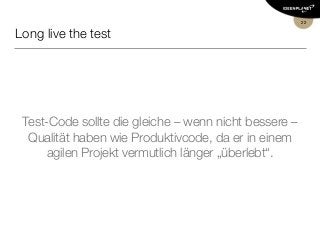Long live the test
Test-Code sollte die gleiche – wenn nicht bessere –
Qualität haben wie Produktivcode, da er in einem
agilen Projekt vermutlich länger „überlebt“.
22
 