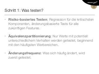 Schritt 1: Was testen?
• Risiko-basiertes Testen: Regression für die kritischsten
Komponenten, änderungsbasierte Tests für alle
zukünftigen Features.
• Äquivalenzpartitionierung: Nur Werte mit potentiell
unterschiedlichem Verhalten werden getestet, beginnend
mit den häuﬁgsten Werbereichen.
• Änderungsfrequenz: Was sich häuﬁg ändert, wird
zuerst getestet.
25
 