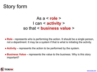 Story form
As a < role >
I can < activity >
so that < business value >
● Role - represents who is performing the action. It should be a single person,
not a department. It may be a system if that is what is initiating the activity.
● Activity – represents the action to be performed by the system.
● Business Value – represents the value to the business. Why is this story
important?
www.torak.com
 