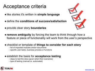Acceptance criteria
● like stories it's written in simple language
● define the conditions of success/satisfaction
● provide clear story boundaries
● remove ambiguity by forcing the team to think through how a
feature or piece of functionality will work from the user’s perspective
● checklist or template of things to consider for each story
○ list of impacted modules and/or documents
○ specific user tasks, business process or functions
● establish the basis for acceptance testing
○ steps to test the story (given-when-then scenarios)
○ type of testing (manual vs. automated)
www.torak.com
 