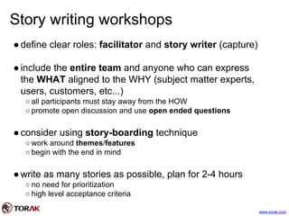 Story writing workshops
●define clear roles: facilitator and story writer (capture)
●include the entire team and anyone who can express
the WHAT aligned to the WHY (subject matter experts,
users, customers, etc...)
○ all participants must stay away from the HOW
○ promote open discussion and use open ended questions
●consider using story-boarding technique
○ work around themes/features
○ begin with the end in mind
●write as many stories as possible, plan for 2-4 hours
○ no need for prioritization
○ high level acceptance criteria
www.torak.com
 