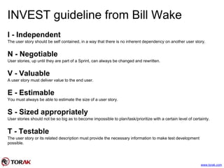 INVEST guideline from Bill Wake
I - Independent
The user story should be self contained, in a way that there is no inherent dependency on another user story.
N - Negotiable
User stories, up until they are part of a Sprint, can always be changed and rewritten.
V - Valuable
A user story must deliver value to the end user.
E - Estimable
You must always be able to estimate the size of a user story.
S - Sized appropriately
User stories should not be so big as to become impossible to plan/task/prioritize with a certain level of certainty.
T - Testable
The user story or its related description must provide the necessary information to make test development
possible.
www.torak.com
 