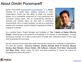 About Dimitri Ponomareff
www.torak.com
Dimitri Ponomareff (www.linkedin.com/in/dimka5) is a Coach.
Whether it's a sports team, software products or entire
organizations, Dimitri has that ability to relate and energize
people. He is consistently recognized as a very passionate and
successful change agent, with an overwhelming capacity to
motivate and mobilize teams on their path to continuous
improvements. He is a master facilitator, as well as a captivating
speaker with consistent, positive feedback regarding his ability to
engage an audience.
As a certified Coach, Project Manager and Facilitator of "The 7 Habits of Highly Effective
People", Dimitri brings a full spectrum of knowledge in his delivery of methodologies. Through
teaching by example, he is able to build teams of people who understand where to focus their
work to generate the most value.
He has coached and provided tailor-made services and training for a multitude of organizations.
The short list includes, American Express, Charles Schwab, Bank of America, Morgan
Stanley, Best Western, Choice Hotels, JDA Software, LifeLock, First Solar, Infusionsoft
and Mayo Clinic. Dimitri enjoys his work, and does everything to ensure he shares his
knowledge with others who seek it.
 