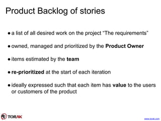 Product Backlog of stories
●a list of all desired work on the project “The requirements”
●owned, managed and prioritized by the Product Owner
●items estimated by the team
●re-prioritized at the start of each iteration
●ideally expressed such that each item has value to the users
or customers of the product
www.torak.com
 