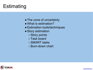 Estimating
●The cone of uncertainty
●What is estimation?
●Estimation tools/techniques
●Story estimation
○Story points
○Task board
○SMART tasks
○Burn-down chart
www.torak.com
 