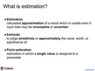What is estimation?
●Estimation
calculated approximation of a result which is usable even if
input data may be incomplete or uncertain
●Estimate
to judge tentatively or approximately the value, worth, or
significance of
●Point estimation
estimation in which a single value is assigned to a
parameter
www.torak.com
 