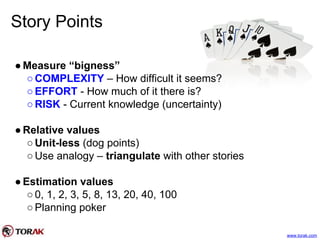 Story Points
●Measure “bigness”
○COMPLEXITY – How difficult it seems?
○EFFORT - How much of it there is?
○RISK - Current knowledge (uncertainty)
●Relative values
○Unit-less (dog points)
○Use analogy – triangulate with other stories
●Estimation values
○0, 1, 2, 3, 5, 8, 13, 20, 40, 100
○Planning poker
www.torak.com
 