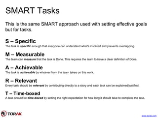 SMART Tasks
This is the same SMART approach used with setting effective goals
but for tasks.
S – Specific
The task is specific enough that everyone can understand what's involved and prevents overlapping.
M – Measurable
The team can measure that the task is Done. This requires the team to have a clear definition of Done.
A – Achievable
The task is achievable by whoever from the team takes on this work.
R – Relevant
Every task should be relevant by contributing directly to a story and each task can be explained/justified.
T – Time-boxed
A task should be time-boxed by setting the right expectation for how long it should take to complete the task.
www.torak.com
 