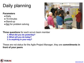Daily planning
Parameters
● Daily
● 15-minutes
● Stand-up
● Not for problem solving
Three questions for each scrum team member
1. What did you do yesterday?
2. What will you do today?
3. Is anything in your way?
These are not status for the Agile Project Manager, they are commitments in
front of your peers
www.torak.com
 
