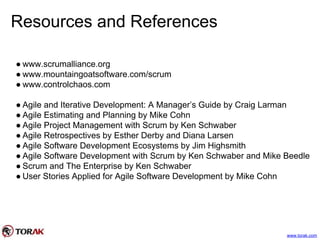Resources and References
● www.scrumalliance.org
● www.mountaingoatsoftware.com/scrum
● www.controlchaos.com
● Agile and Iterative Development: A Manager’s Guide by Craig Larman
● Agile Estimating and Planning by Mike Cohn
● Agile Project Management with Scrum by Ken Schwaber
● Agile Retrospectives by Esther Derby and Diana Larsen
● Agile Software Development Ecosystems by Jim Highsmith
● Agile Software Development with Scrum by Ken Schwaber and Mike Beedle
● Scrum and The Enterprise by Ken Schwaber
● User Stories Applied for Agile Software Development by Mike Cohn
www.torak.com
 