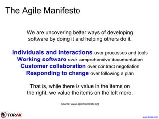 The Agile Manifesto
We are uncovering better ways of developing
software by doing it and helping others do it.
Individuals and interactions over processes and tools
Working software over comprehensive documentation
Customer collaboration over contract negotiation
Responding to change over following a plan
That is, while there is value in the items on
the right, we value the items on the left more.
Source: www.agilemanifesto.org
www.torak.com
 