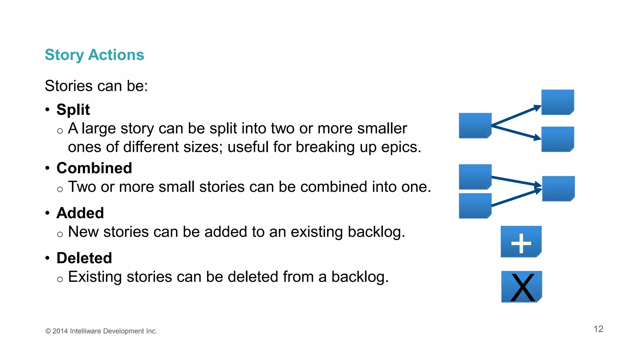 12
Story Actions
Stories can be:
• Split
o A large story can be split into two or more smaller
ones of different sizes; useful for breaking up epics.
• Combined
o Two or more small stories can be combined into one.
• Added
o New stories can be added to an existing backlog.
• Deleted
o Existing stories can be deleted from a backlog.
© 2014 Intelliware Development Inc.
+
X
 