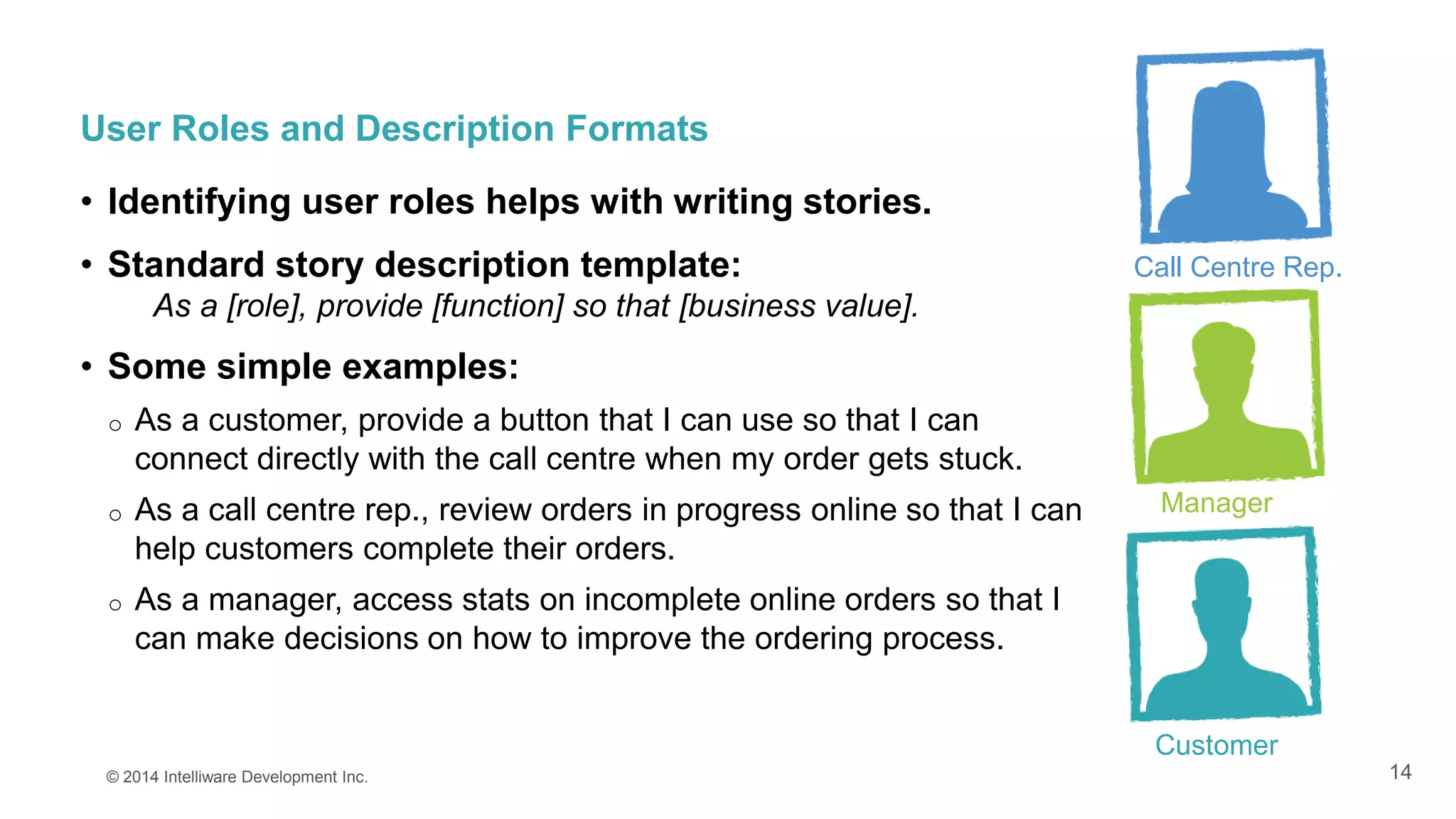 14
User Roles and Description Formats
• Identifying user roles helps with writing stories.
• Standard story description template:
As a [role], provide [function] so that [business value].
• Some simple examples:
o As a customer, provide a button that I can use so that I can
connect directly with the call centre when my order gets stuck.
o As a call centre rep., review orders in progress online so that I can
help customers complete their orders.
o As a manager, access stats on incomplete online orders so that I
can make decisions on how to improve the ordering process.
© 2014 Intelliware Development Inc.
Call Centre Rep.
Manager
Customer
 