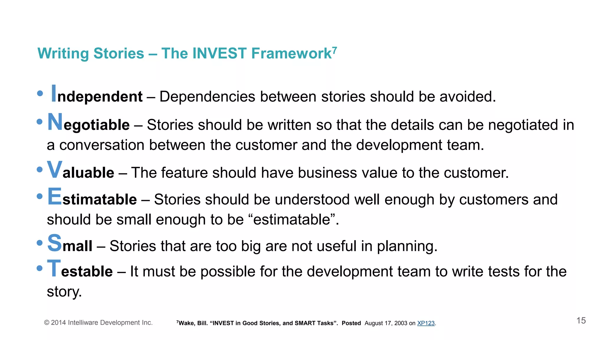 15
Writing Stories – The INVEST Framework7
© 2014 Intelliware Development Inc.
•Testable – It must be possible for the development team to write tests for the
story.
•Small – Stories that are too big are not useful in planning.
•Estimatable – Stories should be understood well enough by customers and
should be small enough to be “estimatable”.
•Valuable – The feature should have business value to the customer.
•Negotiable – Stories should be written so that the details can be negotiated in
a conversation between the customer and the development team.
• Independent – Dependencies between stories should be avoided.
7Wake, Bill. “INVEST in Good Stories, and SMART Tasks”. Posted August 17, 2003 on XP123.
 