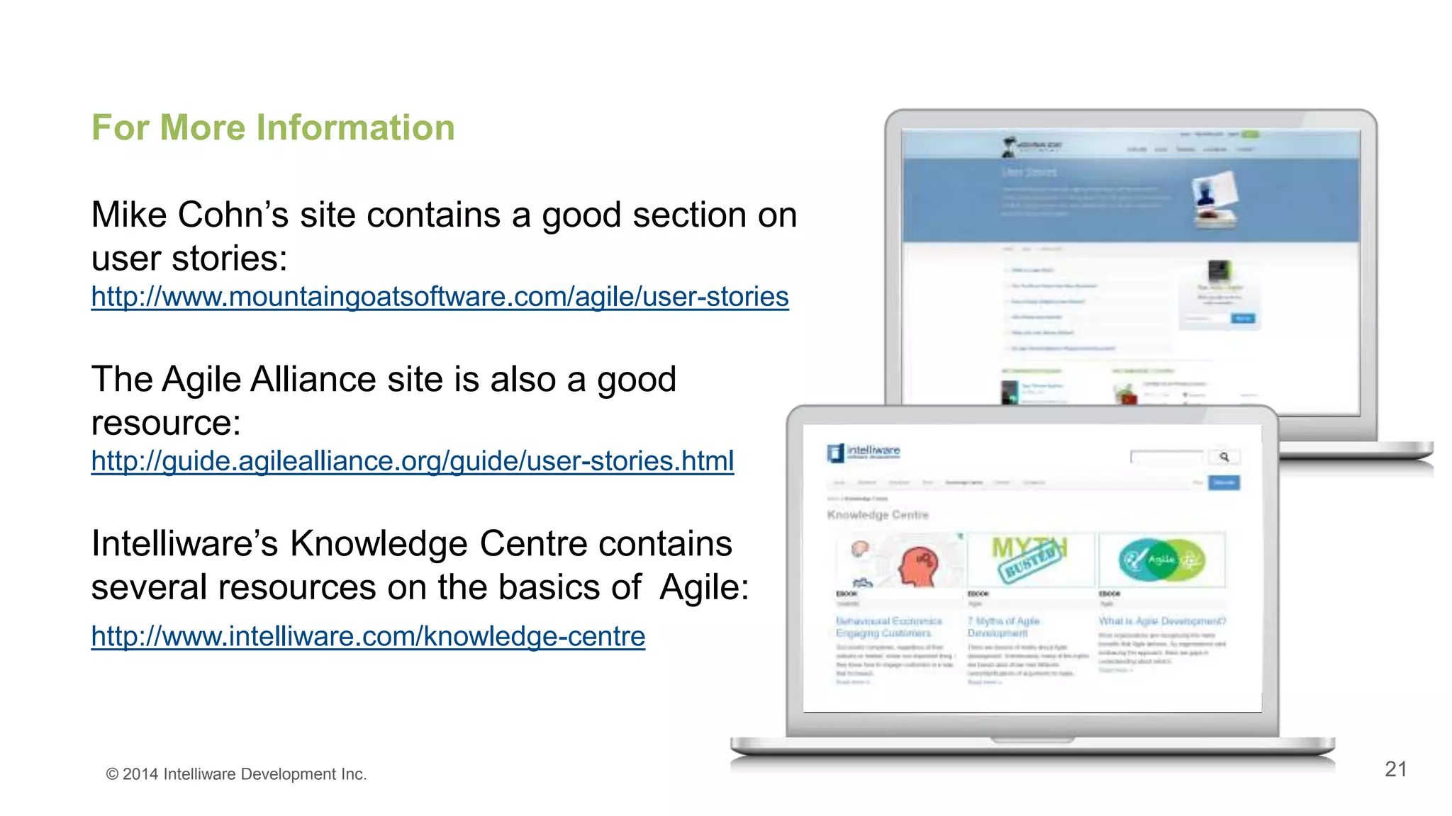 21
For More Information
Mike Cohn’s site contains a good section on
user stories:
http://www.mountaingoatsoftware.com/agile/user-stories
The Agile Alliance site is also a good
resource:
http://guide.agilealliance.org/guide/user-stories.html
Intelliware’s Knowledge Centre contains
several resources on the basics of Agile:
http://www.intelliware.com/knowledge-centre
© 2014 Intelliware Development Inc.
 